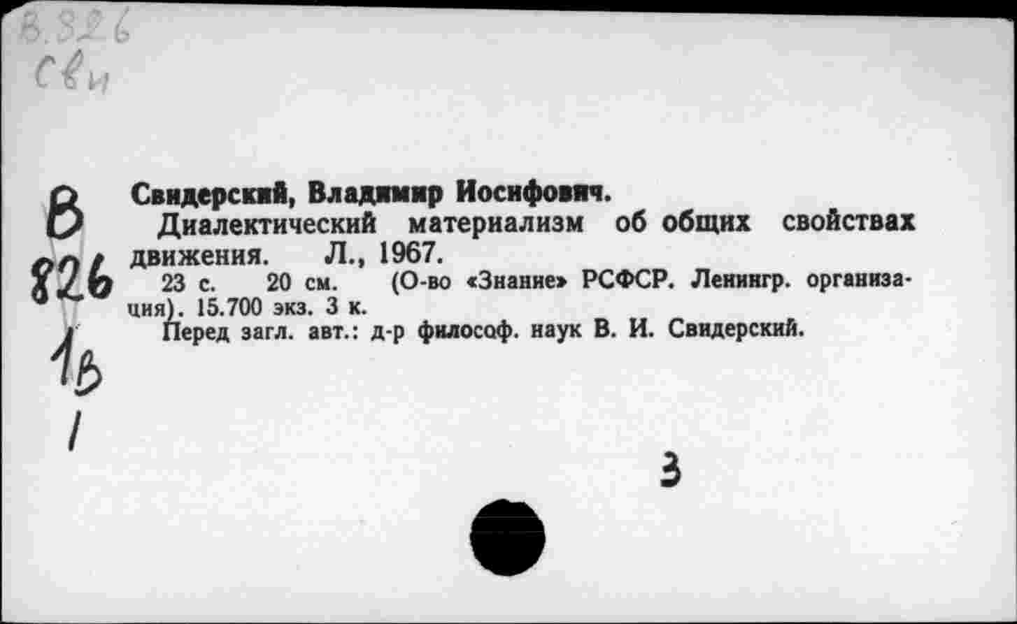 ﻿6
Свидерский, Владимир Иосифович.
Диалектический материализм об общих свойствах движения. Л., 1967.
23 с. 20 см. (О-во «Знаниеж РСФСР. Ленингр. организация). 15.700 экз. 3 к.
Перед загл. авт.: д-р философ, наук В. И. Свидерский.